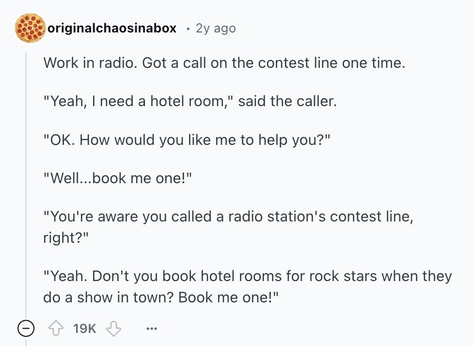 originalchaosinabox 2y ago Work in radio. Got a call on the contest line one time. Yeah, | need a hotel room, said the caller. ОК. How would you like me to help you? Well...book me one! You're aware you called a radio station's contest line, right? Yeah. Don't you book hotel rooms for rock stars when they do a show in town? Book me one! 19K ... 