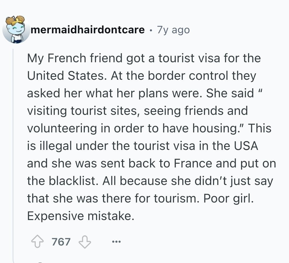 mermaidhairdontcare 7y ago My French friend got a tourist visa for the United States. At the border control they asked her what her plans were. She said  visiting tourist sites, seeing friends and volunteering in order to have housing. This is illegal under the tourist visa in the USA and she was sent back to France and put on the blacklist. All because she didn't just say that she was there for tourism. Poor girl. Expensive mistake. 767 ... 