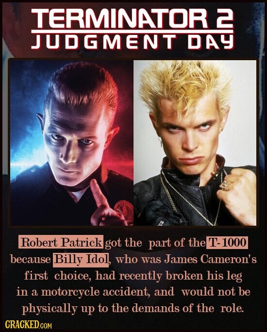 TERMINATOR 2 JUDGMENT DAY Robert Patrick got the part of the T-1000 because Billy Idol, who was James Cameron's first choice, had recently broken his leg in a motorcycle accident, and would not be physically up to the demands of the role. CRACKED.COM