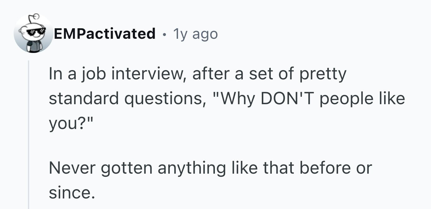 EMPactivated . 1y ago In a job interview, after a set of pretty standard questions, Why DON'T people like you? Never gotten anything like that before or since.