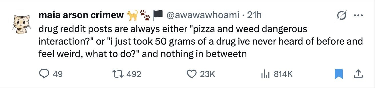 maia arson crimew @awawawhoami. 21h ... drug reddit posts are always either pizza and weed dangerous interaction? or i just took 50 grams of a drug ive never heard of before and feel weird, what to do? and nothing in betweetn 49 492 23K 814K