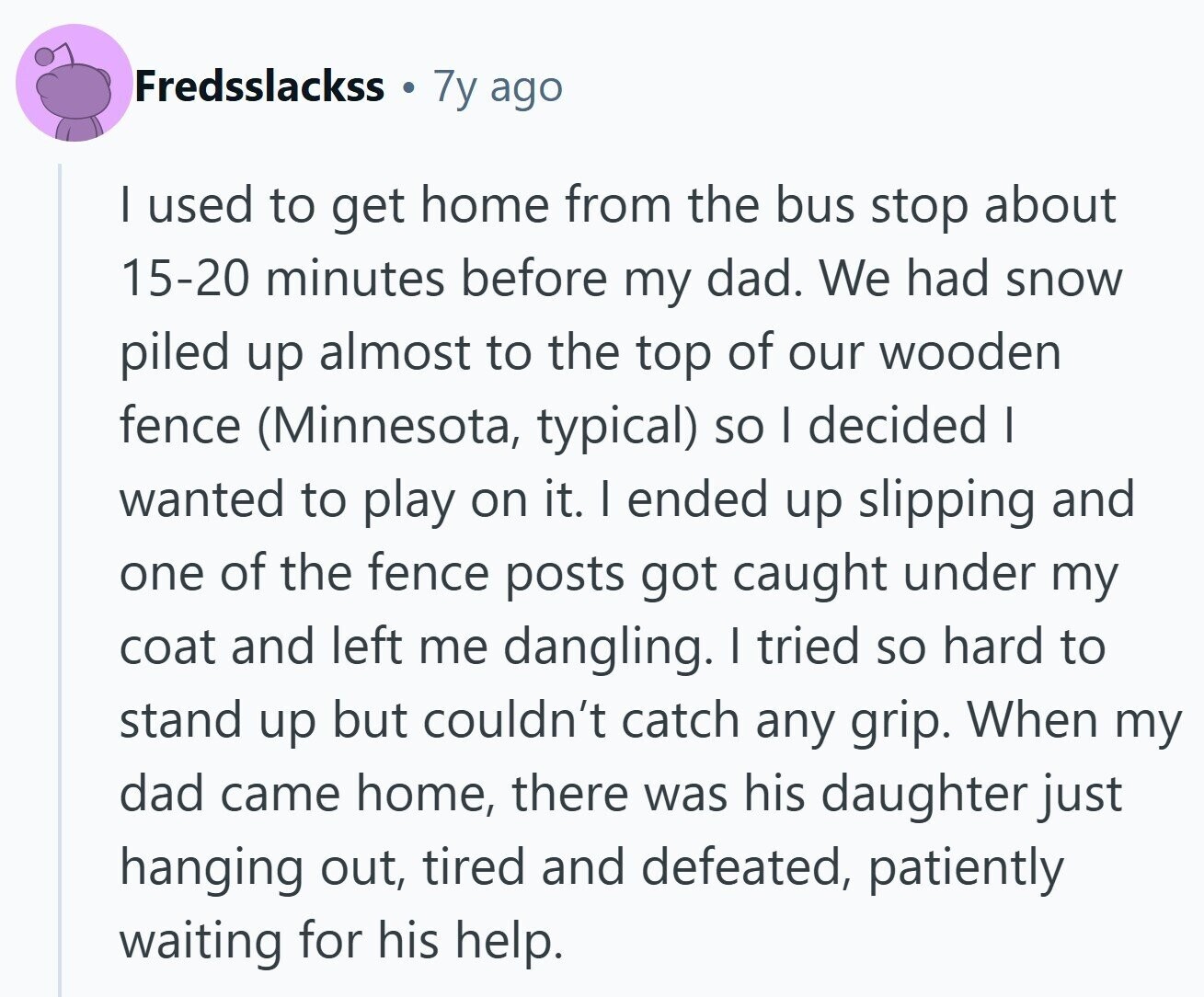 Fredsslackss 7y ago | used to get home from the bus stop about 15-20 minutes before my dad. We had snow piled up almost to the top of our wooden fence (Minnesota, typical) so I decided I wanted to play on it. I ended up slipping and one of the fence posts got caught under my coat and left me dangling. I tried so hard to stand up but couldn't catch any grip. When my dad came home, there was his daughter just hanging out, tired and defeated, patiently waiting for his help. 