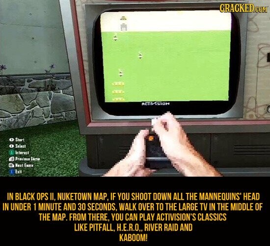 CRACKED.COM AETIVISION Start O Select Interact LE Previeus Gème et Next Game Exit IN BLACK OPS II, NUKETOWN MAP, IF YOU SHOOT DOWN ALL THE MANNEQUINS HEAD IN UNDER 1 MINUTE AND 30 SECONDS, WALK OVER TO THE LARGE TV IN THE MIDDLE OF THE MAP. FROM THERE, YOU CAN PLAY ACTIVISION'S CLASSICS LIKE PITFALL, H.E.R.O,, RIVER RAID AND KABOOM!