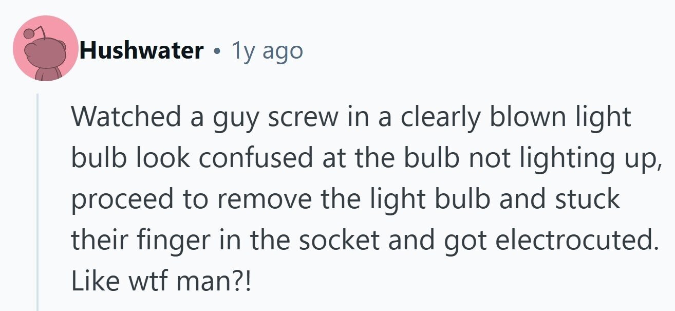 Hushwater . 1y ago Watched a guy screw in a clearly blown light bulb look confused at the bulb not lighting up, proceed to remove the light bulb and stuck their finger in the socket and got electrocuted. Like wtf man?! 