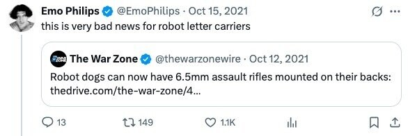 Emo Philips @EmoPhilips Oct 15, 2021 ... this is very bad news for robot letter carriers - The War Zone @thewarzonewire Oct 12, 2021 Robot dogs can now have 6.5mm assault rifles mounted on their backs: thedrive.com/the-war-zone/4... 13 149 1.1K 