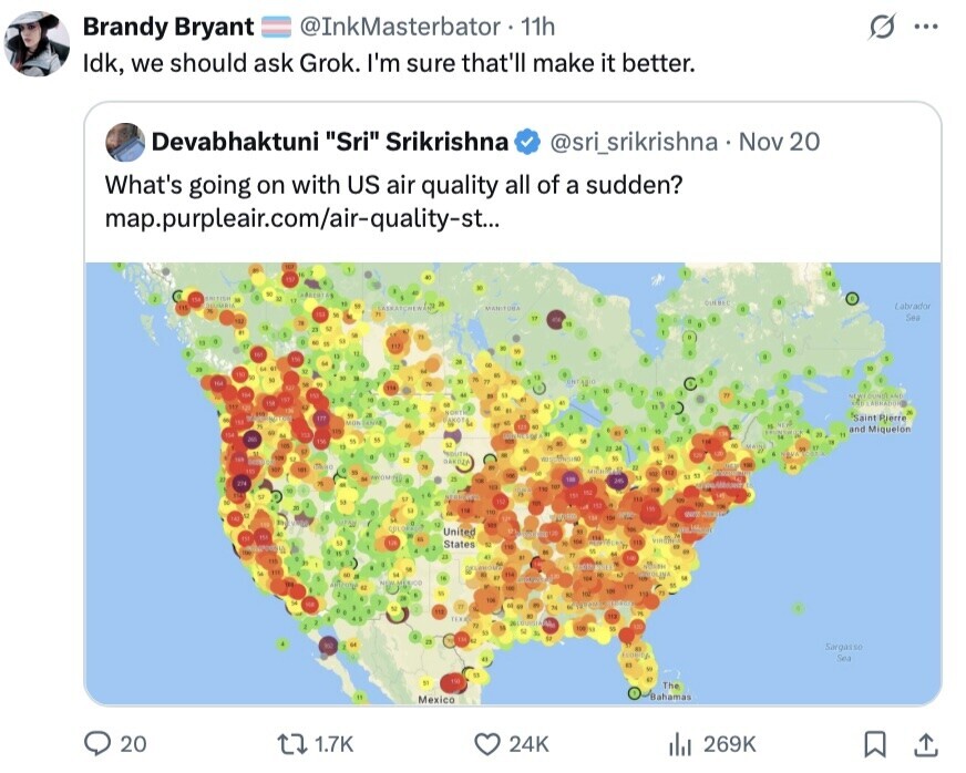 s Brandy Bryant @InkMasterbator 11h ... Idk, we should ask Grok. I'm sure that'll make it better. Devabhaktuni Sri Srikrishna @sri_srikrishna Nov 20 What's going on with US air quality all of a sudden? map.purpleair.com/air-quality-st... 112 M N 154 to - 11 DEUMBIA 12 M IN Labrador . at MANITORA 152 M = Sea 474 182 TV a 18 21 . E - 11 e K SI 11 117 . W 12 12 S 156 M a OK N и 9 de 110 + - y 14 N The Y de 11 F M BY - - 