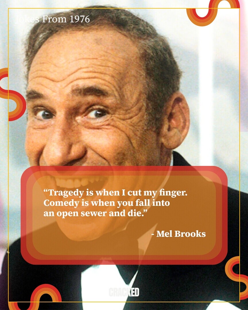 Jokes From 1976 Tragedy is when I cut my finger. Comedy is when you fall into an open sewer and die. - Mel Brooks CRACKED