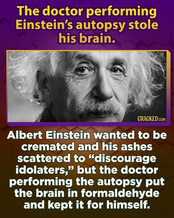 The doctor performing Einstein's autopsy stole his brain. CRACKED.COM Albert Einstein wanted to be cremated and his ashes scattered to discourage idolaters, but the doctor performing the autopsy put the brain in formaldehyde and kept it for himself.