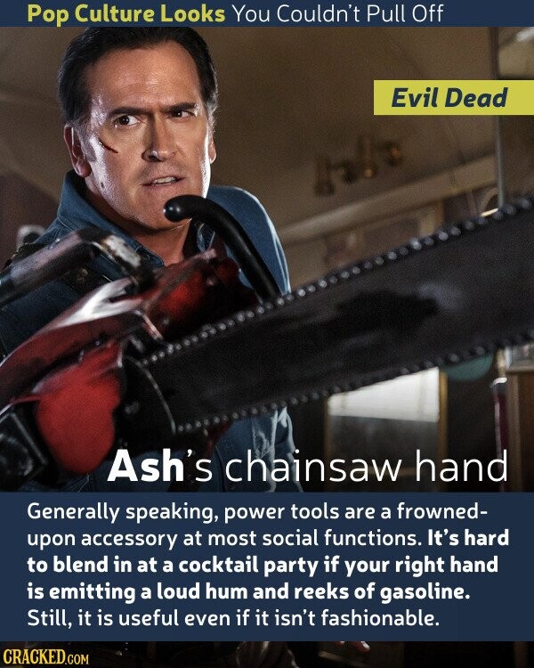 Pop Culture Looks You Couldn't Pull Off Evil Dead Ash's chainsaw hand Generally speaking, power tools are a frowned- upon accessory at most social functions. It's hard to blend in at a cocktail party if your right hand is emitting a loud hum and reeks of gasoline. Still, it is useful even if it isn't fashionable. CRACKED.COM