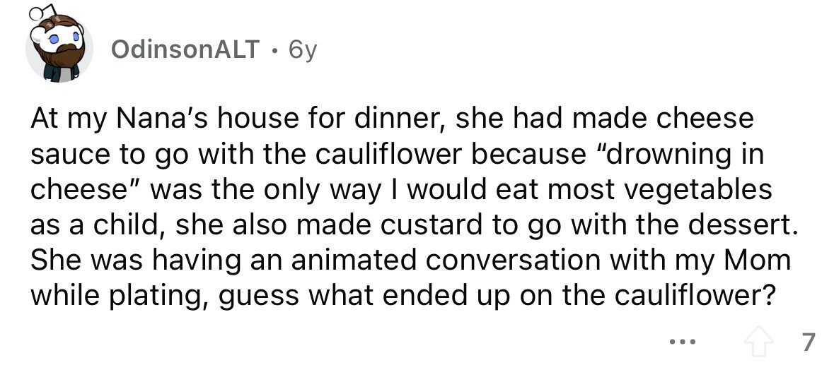OdinsonALT . 6y At my Nana's house for dinner, she had made cheese sauce to go with the cauliflower because drowning in cheese was the only way I would eat most vegetables as a child, she also made custard to go with the dessert. She was having an animated conversation with my Mom while plating, guess what ended up on the cauliflower? ... 7