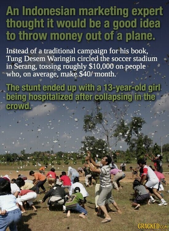 An Indonesian marketing expert thought it would be a good idea to throw money out of a plane. Instead of a traditional campaign for his book, Tung Desem Waringin circled the soccer stadium in Serang, tossing roughly $10,000 on people who, on average, make $40/ month. The stunt ended up with a 13-year-old girl being hospitalized after collapsing in the crowd. CRACKED COM