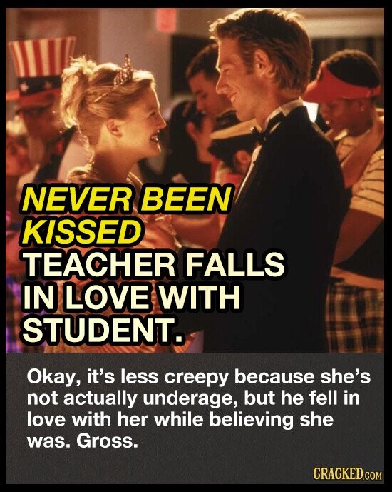 NEVER BEEN KISSED TEACHER FALLS IN LOVE WITH STUDENT. Okay, it's less creepy because she's not actually underage, but he fell in love with her while believing she was. Gross. CRACKED.COM