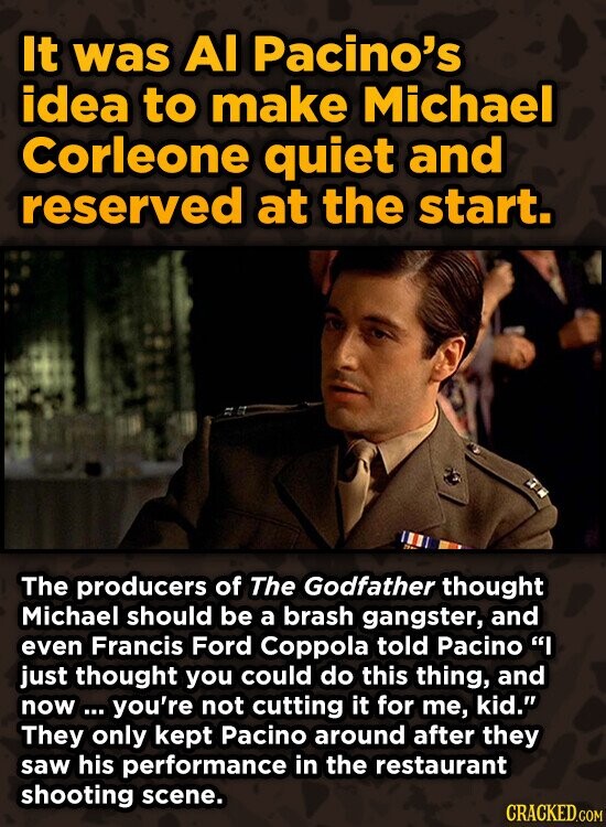 It was Al Pacino's idea to make Michael Corleone quiet and reserved at the start. The producers of The Godfather thought Michael should be a brash gangster, and even Francis Ford Coppola told Pacino I just thought you could do this thing, and now ... you're not cutting it for me, kid. They only kept Pacino around after they saw his performance in the restaurant shooting scene. CRACKED.COM