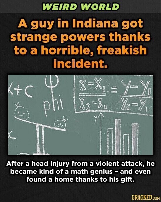 WEIRD WORLD A guy in Indiana got strange powers thanks to a horrible, freakish incident. X-X I Y-Y x2 2-X After a head injury from a violent attack, he became kind of a math genius - and even found a home thanks to his gift. CRACKED.COM