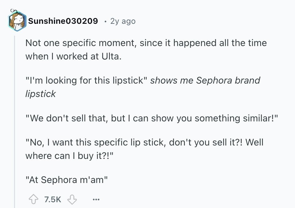 Sunshine030209 2y ago Not one specific moment, since it happened all the time when I worked at Ulta. I'm looking for this lipstick shows me Sephora brand lipstick We don't sell that, but I can show you something similar! No, | want this specific lip stick, don't you sell it?! Well where can I buy it?! At Sephora m'am 7.5K ... 
