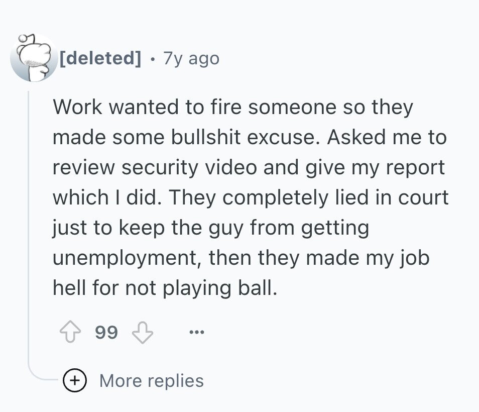  7y ago Work wanted to fire someone so they made some bullshit excuse. Asked me to review security video and give my report which I did. They completely lied in court just to keep the guy from getting unemployment, then they made my job hell for not playing ball. 99 ... + More replies 
