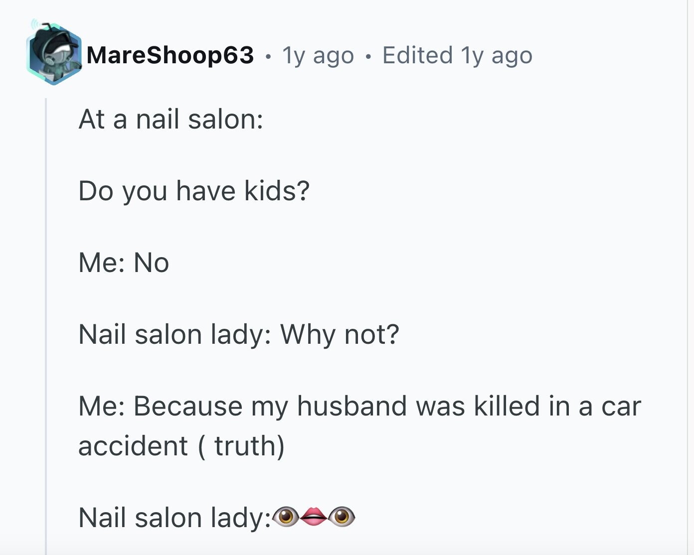 MareShoop63 . 1y ago Edited 1y ago At a nail salon: Do you have kids? Me: No Nail salon lady: Why not? Me: Because my husband was killed in a car accident ( truth) Nail salon lady: