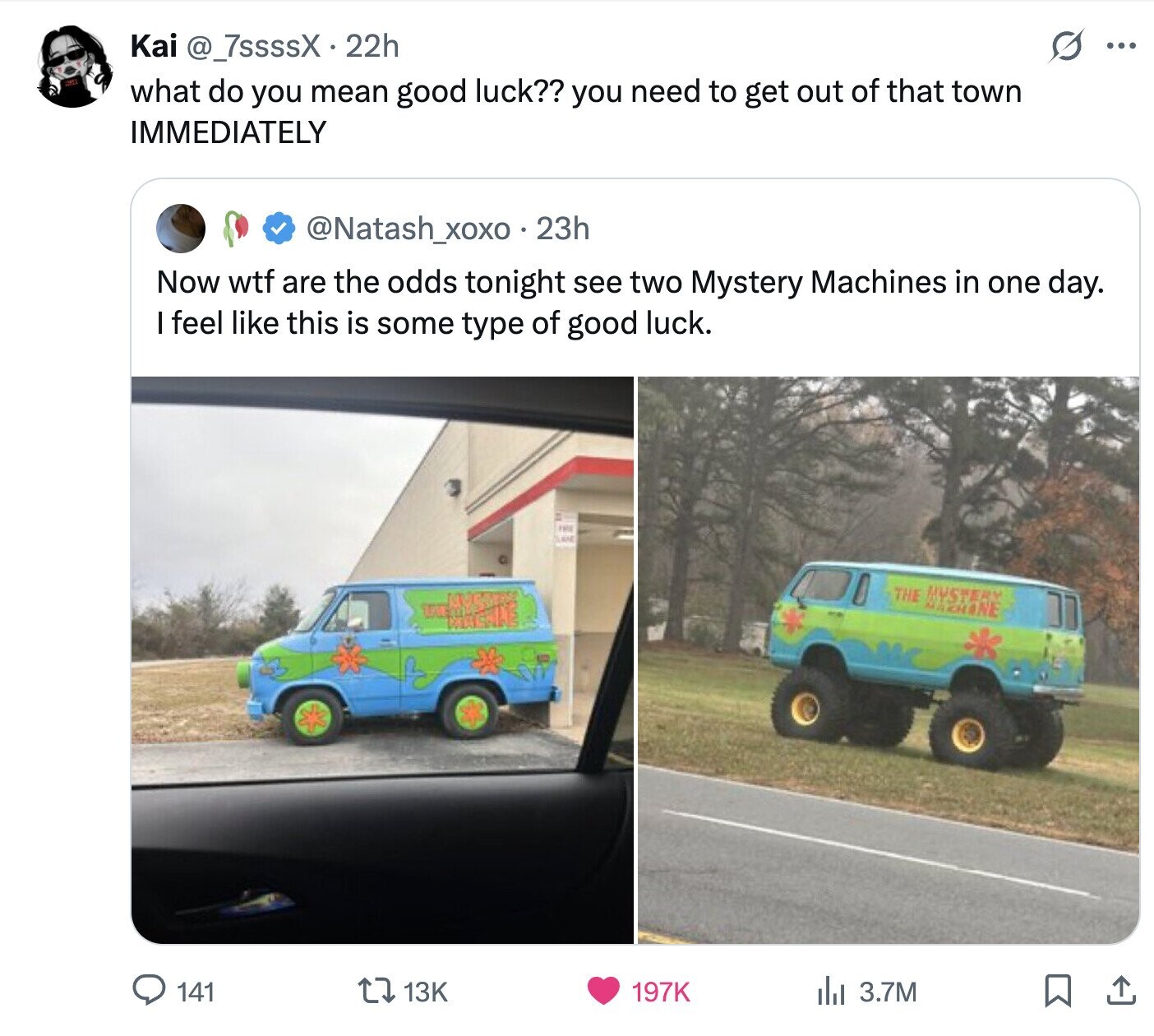 S Kai @_7ssssX 22h ... what do you mean good luck?? you need to get out of that town IMMEDIATELY @Natash_xoxo . 23h Now wtf are the odds tonight see two Mystery Machines in one day. I feel like this is some type of good luck. THE LAKE THE MYSTERY MAKHINE 141 13K 197K del 3.7M