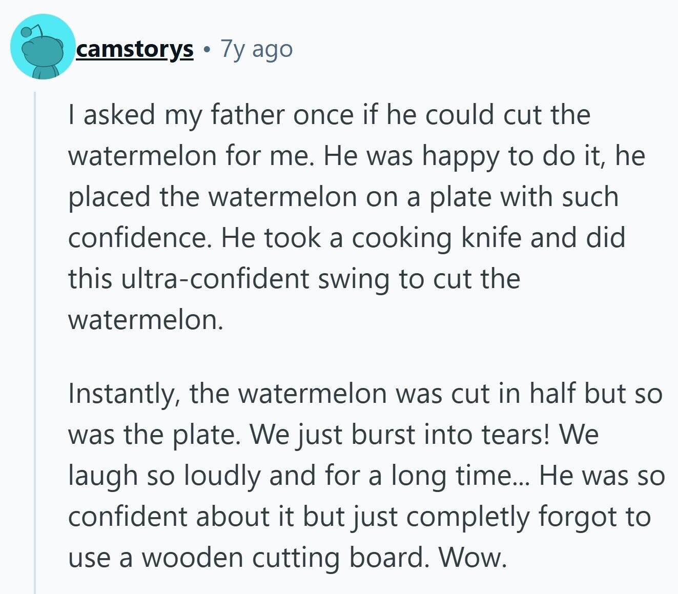 7y ago camstorys I asked my father once if he could cut the watermelon for me. Не was happy to do it, he placed the watermelon on a plate with such confidence. Не took a cooking knife and did this ultra-confident swing to cut the watermelon. Instantly, the watermelon was cut in half but so was the plate. We just burst into tears! We laugh so loudly and for a long time... Не was so confident about it but just completly forgot to use a wooden cutting board. Wow. 