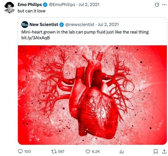 Emo Philips @EmoPhilips Jul 2, 2021 G ... but can it love New Scorein New Scientist @newscientist Jul 2, 2021 Mini-heart grown in the lab can pump fluid just like the real thing bit.ly/3AlxAqB 100 587 6.2K 