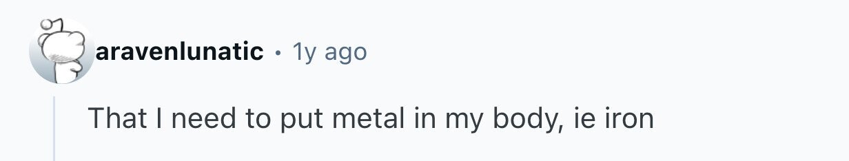 aravenlunatic . 1y ago That I need to put metal in my body, ie iron 
