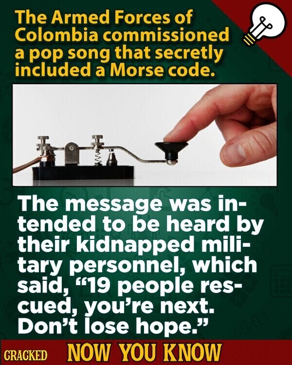 The Armed Forces of Colombia commissioned a pop song that secretly included a Morse code. The message was in- tended to be heard by their kidnapped mili- tary personnel, which said, 19 people res- cued, you're next. Don't lose hope. CRACKED NOW YOU KNOW