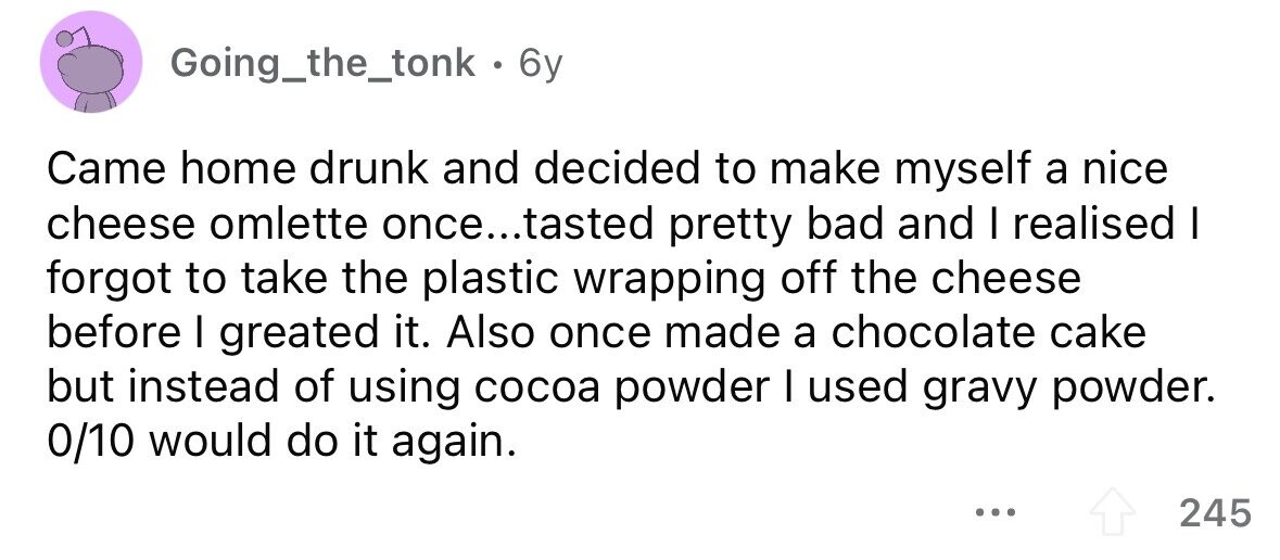 Going_the_tonk . 6y Came home drunk and decided to make myself a nice cheese omlette once...tasted pretty bad and I realised I forgot to take the plastic wrapping off the cheese before I greated it. Also once made a chocolate cake but instead of using cocoa powder I used gravy powder. 0/10 would do it again. ... 245