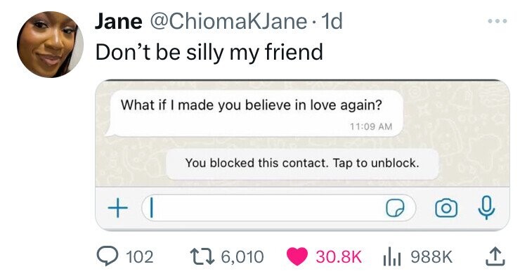 Jane @ChiomaKJane. 1d Don't be silly my friend What if I made you believe in love again? 11:09 AM You blocked this contact. Tap to unblock. + 102 6,010 30.8K 988K 
