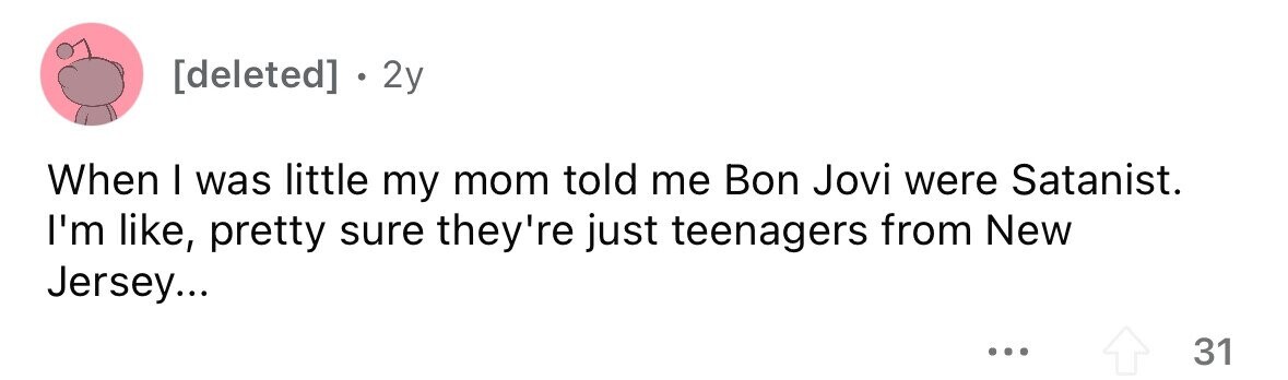 . 2y When I was little my mom told me Bon Jovi were Satanist. I'm like, pretty sure they're just teenagers from New Jersey... ... 31