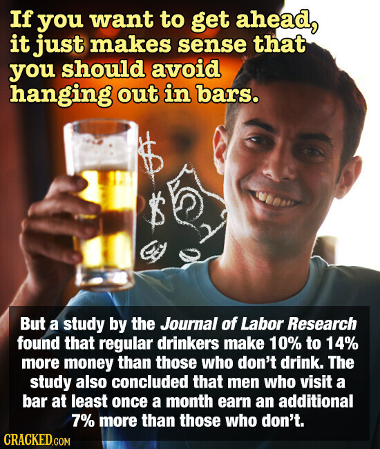 If you want to get ahead, it just makes sense that you should avoid hanging out in bars. But a study by the Journal of Labor Research found that regular drinkers make 10% to 14% more money than those who don't drink. The study also concluded that men who visit a bar at least once a month earn an additional 7% more than those who don't. CRACKED.COM