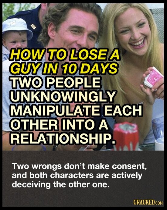 HOW TO LOSE A GUY IN 10 DAYS TWO PEOPLE as UNKNOWINGLY MANIPULATE EACH OTHER INTO A RELATIONSHIP. Two wrongs don't make consent, and both characters are actively deceiving the other one. CRACKED.COM