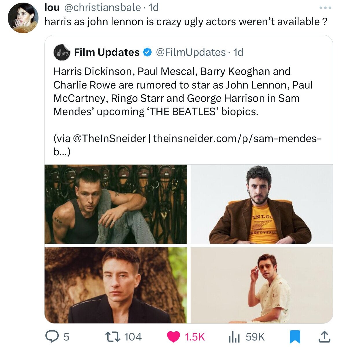 lou @christiansbale. dd harris as john lennon is crazy ugly actors weren't available ? FILM UPDATES Film Updates @FilmUpdates.1 1d Harris Dickinson, Paul Mescal, Barry Keoghan and Charlie Rowe are rumored to star as John Lennon, Paul McCartney, Ringo Starr and George Harrison in Sam Mendes' upcoming 'THE BEATLES' biopics. (via @ThelnSneider theinsneider.com/p/sam-mendes- b...) INLOO 5 104 1.5K 59K