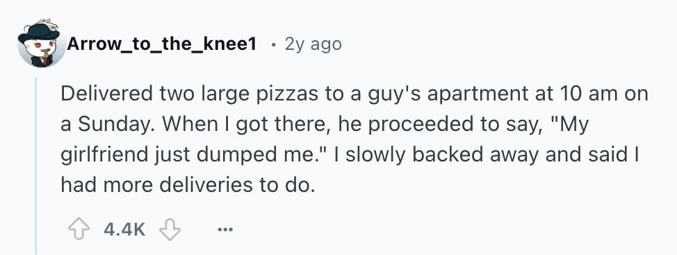 Arrow_to_the_knee1 . 2y ago Delivered two large pizzas to a guy's apartment at 10 am on a Sunday. When I got there, he proceeded to say, My girlfriend just dumped me. I slowly backed away and said I had more deliveries to do. 4.4K ... 