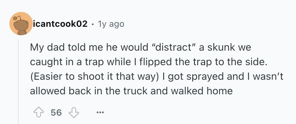 icantcook02 . 1y ago My dad told me he would distract a skunk we caught in a trap while I flipped the trap to the side. (Easier to shoot it that way) I got sprayed and I wasn't allowed back in the truck and walked home 56 ...