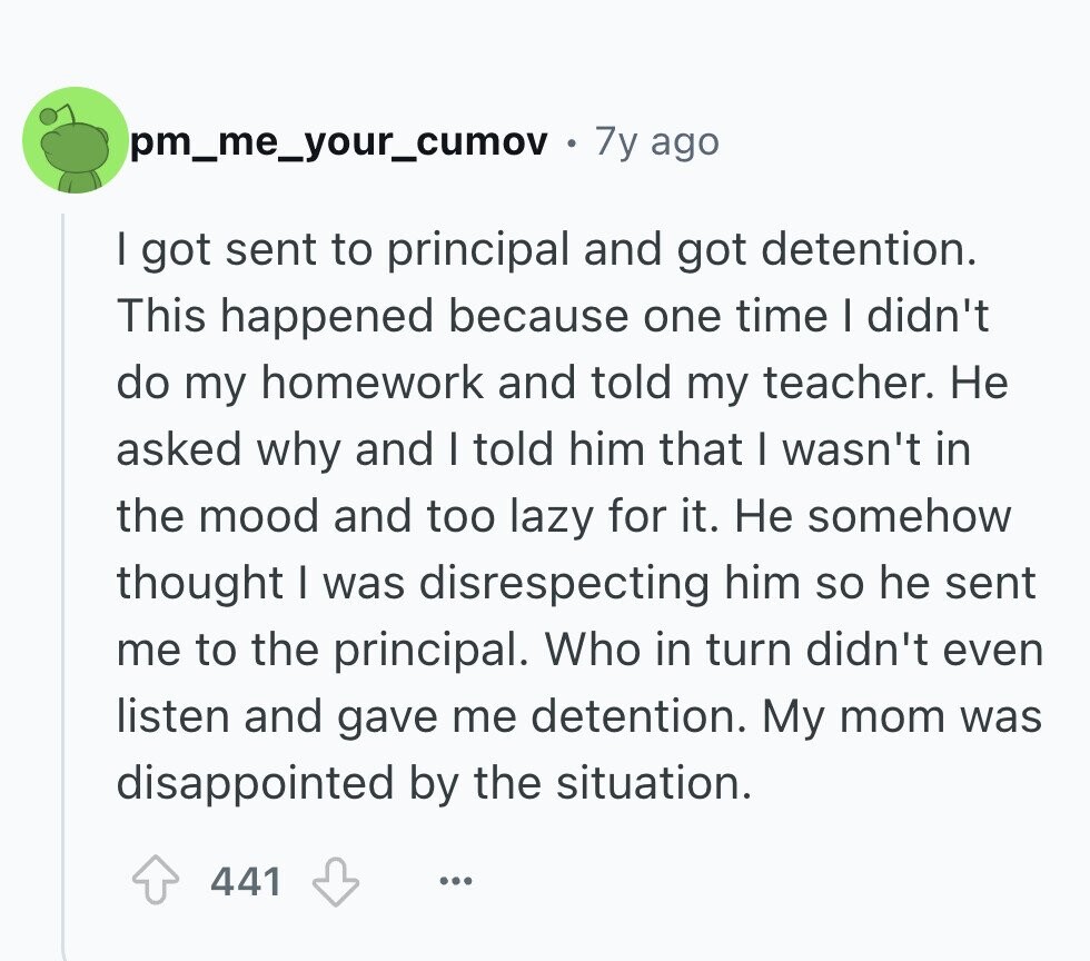 pm_me_your_cumov 7y ago I got sent to principal and got detention. This happened because one time I didn't do my homework and told my teacher. Не asked why and I told him that I wasn't in the mood and too lazy for it. Не somehow thought I was disrespecting him so he sent me to the principal. Who in turn didn't even listen and gave me detention. My mom was disappointed by the situation. 441 ... 