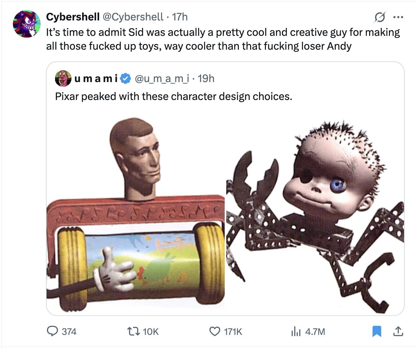 Cybershell @Cybershell . 1 17h G ... It's time to admit Sid was actually a pretty cool and creative guy for making all those fucked up toys, way cooler than that fucking loser Andy umami @u_m_a_m_i.1 19h Pixar peaked with these character design choices. 374 10K 171K del 4.7M
