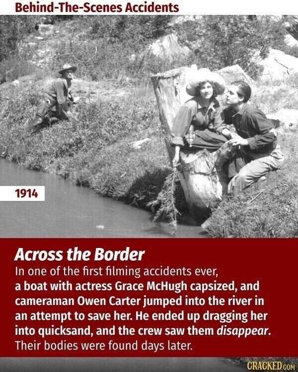 Behind-The-Scenes Accidents 1914 Across the Border In one of the first filming accidents ever, a boat with actress Grace McHugh capsized, and cameraman Owen Carter jumped into the river in an attempt to save her. Не ended up dragging her into quicksand, and the crew saw them disappear. Their bodies were found days later. CRACKED.COM