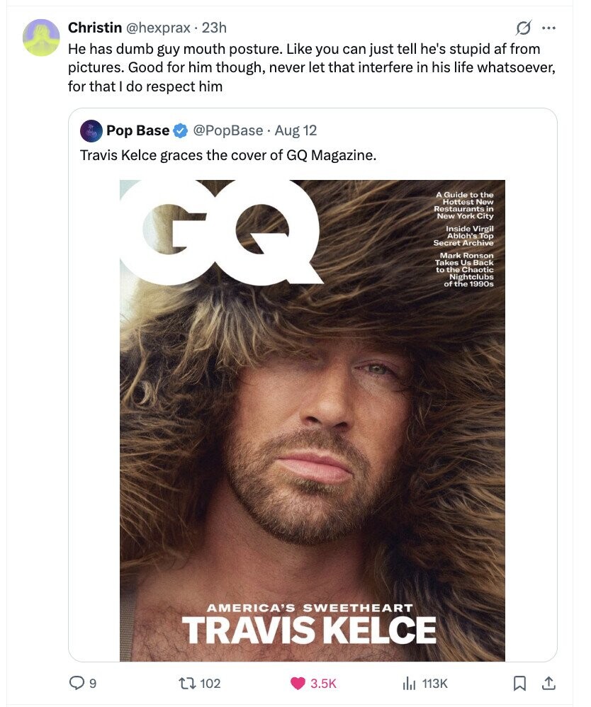 Christin @hexprax. 23h G ... Не has dumb guy mouth posture. Like you can just tell he's stupid af from pictures. Good for him though, never let that interfere in his life whatsoever, for that I do respect him Pop Base @PopBase Aug 12 Travis Kelce graces the cover of GQ Magazine. GQ A Guide to the Hottest New Restaurants in New York City Inside Virgil Abloh's Top Secret Archive Mark Ronson Takes Us Back to the Chaotic Nightclubs of the 1990s AMERICA'S SWEETHEART TRAVIS KELCE 9 102 3.5K 113K 