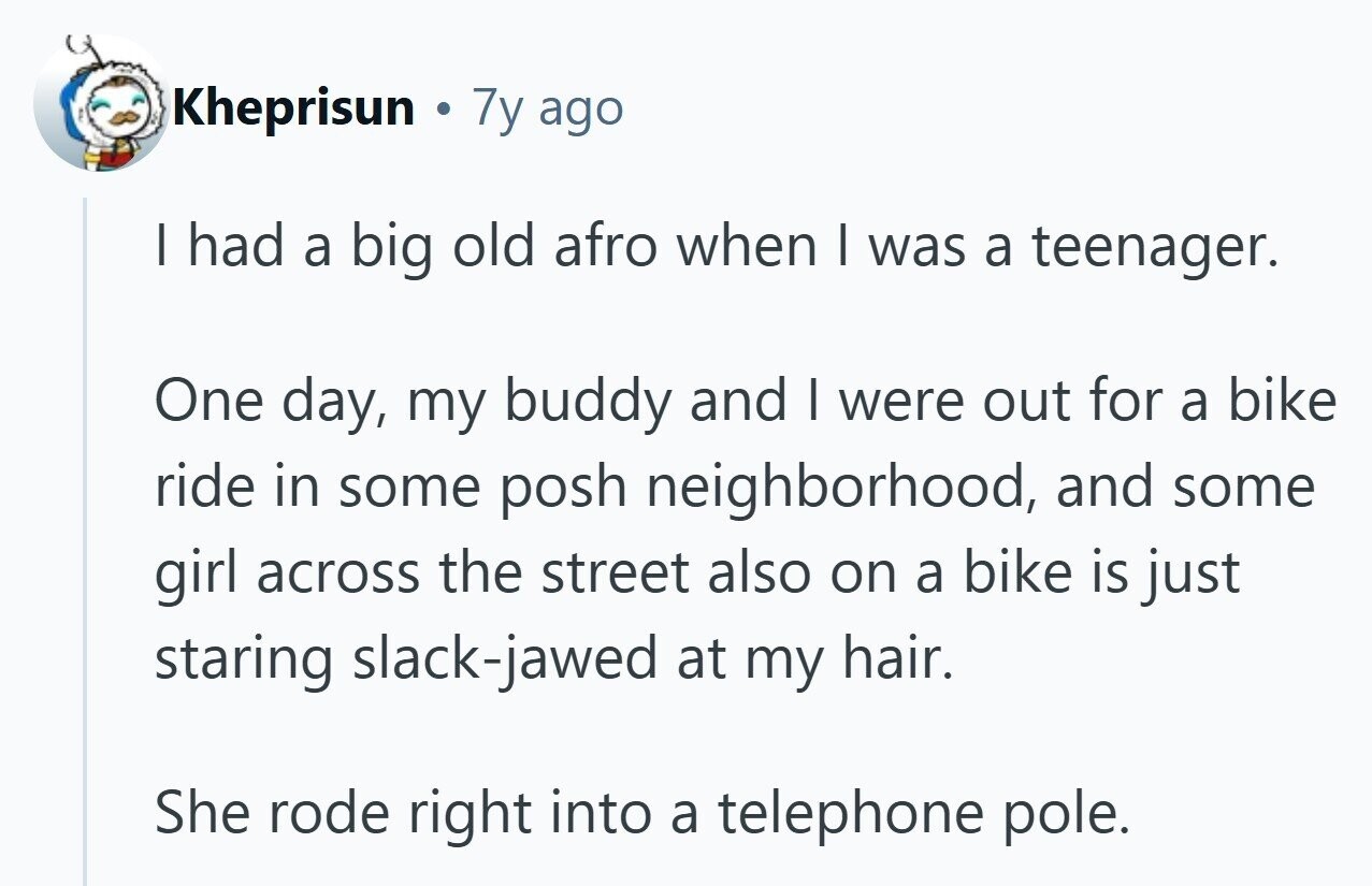 Kheprisun 7y ago I had a big old afro when I was a teenager. One day, my buddy and I were out for a bike ride in some posh neighborhood, and some girl across the street also on a bike is just staring slack-jawed at my hair. She rode right into a telephone pole. 