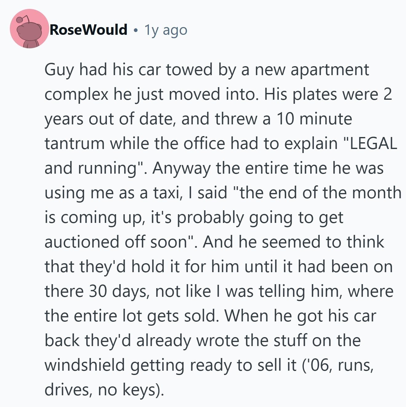 RoseWould 1y ago Guy had his car towed by a new apartment complex he just moved into. His plates were 2 years out of date, and threw a 10 minute tantrum while the office had to explain LEGAL and running. Anyway the entire time he was using me as a taxi, I said the end of the month is coming up, it's probably going to get auctioned off soon. And he seemed to think that they'd hold it for him until it had been on there 30 days, not like I was telling him, where the entire lot gets sold. 