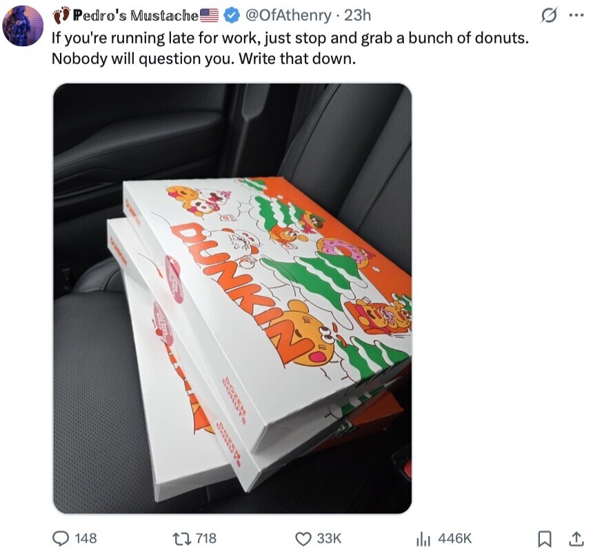 Pedro's Mustache s ... @OfAthenry 23h If you're running late for work, just stop and grab a bunch of donuts. Nobody will question you. Write that down. DUNKIN I BONS 148 718 33K 446K 