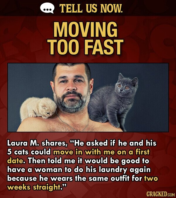 TELL US NOW. MOVING TOO FAST Laura M. shares, He asked if he and his 5 cats could move in with me on a first date. Then told me it would be good to have a woman to do his laundry again because he wears the same outfit for two