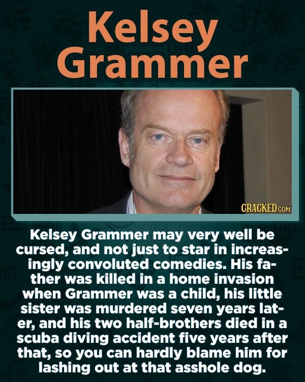 Kelsey Grammer CRACKED.COM Kelsey Grammer may very well be cursed, and not just to star in increas- ingly convoluted comedies. His fa- ther was killed in a home invasion when Grammer was a child, his little sister was murdered seven years lat- er, and his two half-brothers died in a scuba diving accident five years after that, so you can hardly blame him for lashing out at that asshole dog.