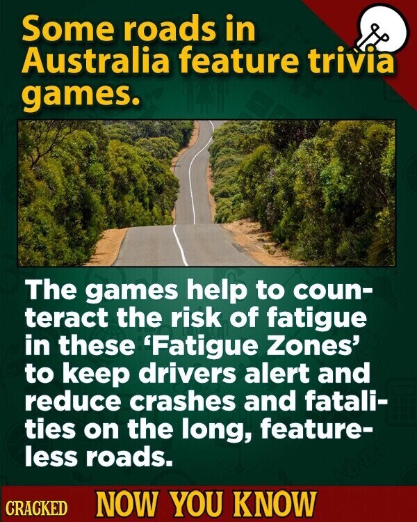 Some roads in Australia feature trivia games. The games help to coun- teract the risk of fatigue in these 'Fatigue Zones' to keep drivers alert and reduce crashes and fatali- ties on the long, feature- less roads. CRACKED NOW YOU KNOW