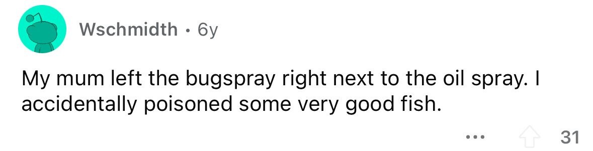 Wschmidth . 6y My mum left the bugspray right next to the oil spray. I accidentally poisoned some very good fish. ... 31