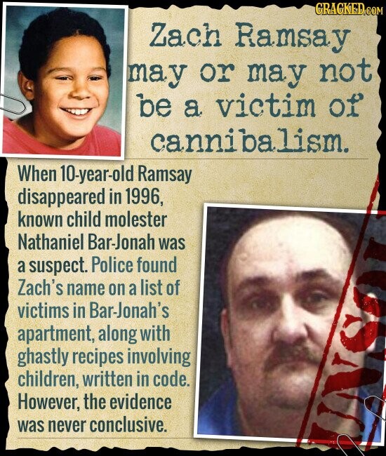 GRAGKED.COM Zach Ramsay may or may not be a victim of cannibalism. When 10-year-old Ramsay disappeared in 1996, known child molester Nathaniel Bar-Jonah was a suspect. Police found Zach's name on a list of victims in Bar-Jonah's apartment, along with ghastly recipes involving children, written in code. However, the evidence was never conclusive.