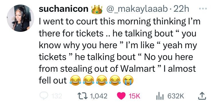 suchanicon @_makaylaaab 22h ... I went to court this morning thinking I'm there for tickets to .. he talking bout  you know why you here  I'm like yeah my tickets  he talking bout No you here from stealing out of Walmart I almost fell out 132 1,042 15K 632K 