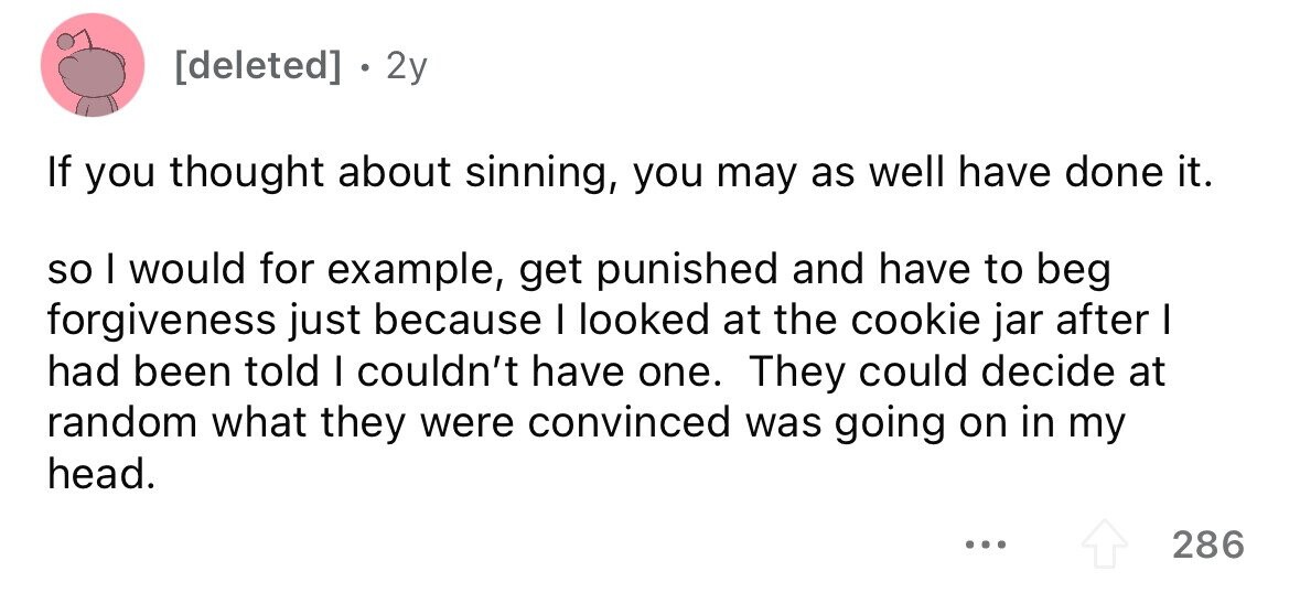 . 2y If you thought about sinning, you may as well have done it. so I would for example, get punished and have to beg forgiveness just because I looked at the cookie jar after I had been told I couldn't have one. They could decide at random what they were convinced was going on in my head. ... 286