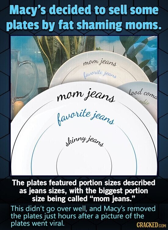 Macy's decided to sell some plates by fat shaming moms. mam jeans favorite jeans mam jeans load cama odie favorite jeans skinny jeans The plates featured portion sizes described as jeans sizes, with the biggest portion size being called mom jeans. This didn't go over well, and Macy's removed the plates just hours after a picture of the plates went viral. CRACKED.COM