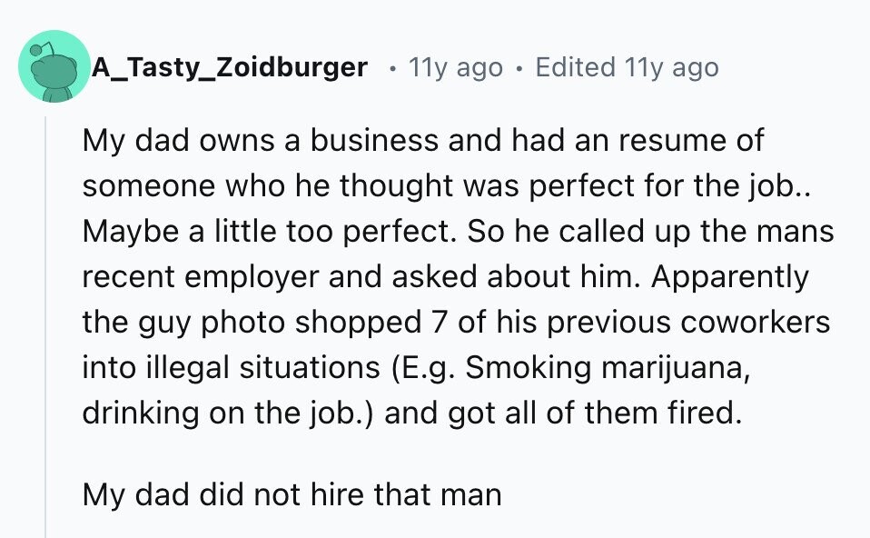 A_Tasty_Zoidburger 11y ago . Edited 11y ago My dad owns a business and had an resume of someone who he thought was perfect for the job.. Maybe a little too perfect. So he called up the mans recent employer and asked about him. Apparently the guy photo shopped 7 of his previous coworkers into illegal situations (E.g. Smoking marijuana, drinking on the job.) and got all of them fired. My dad did not hire that man
